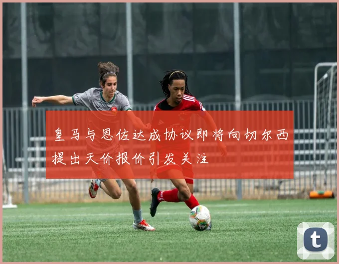 皇马与恩佐达成协议即将向切尔西提出天价报价引发关注