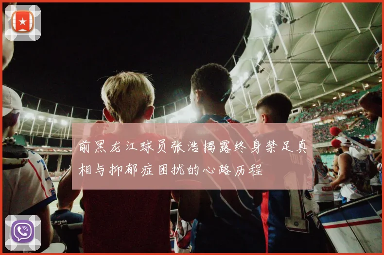 前黑龙江球员张浩揭露终身禁足真相与抑郁症困扰的心路历程