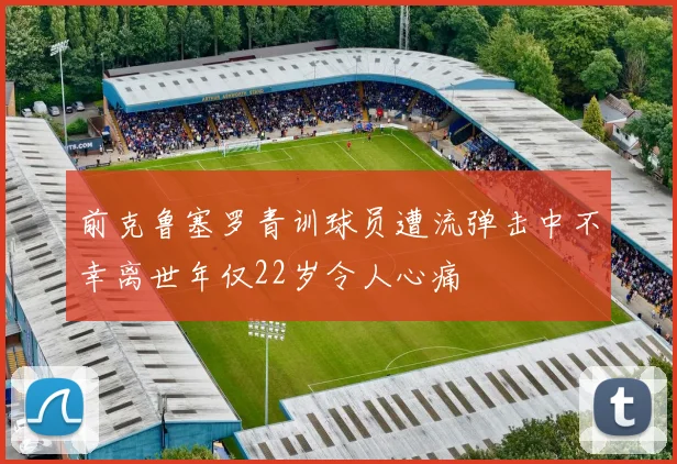 前克鲁塞罗青训球员遭流弹击中不幸离世年仅22岁令人心痛