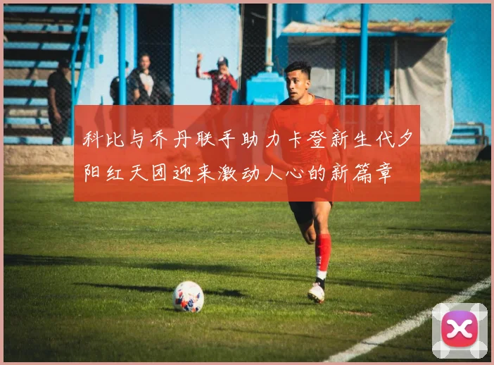 科比与乔丹联手助力卡登新生代夕阳红天团迎来激动人心的新篇章