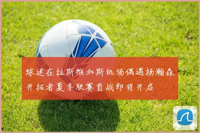 球迷在拉斯维加斯机场偶遇杨瀚森开拓者夏季联赛首战即将开启