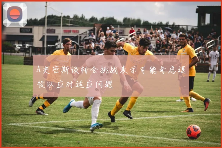 A史密斯谈转会挑战表示可能考虑退役以应对适应问题