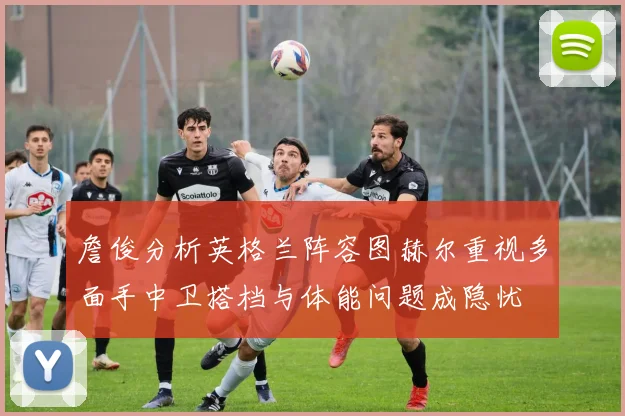 詹俊分析英格兰阵容图赫尔重视多面手中卫搭档与体能问题成隐忧