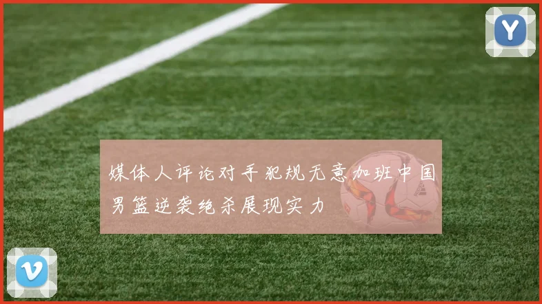 媒体人评论对手犯规无意加班中国男篮逆袭绝杀展现实力