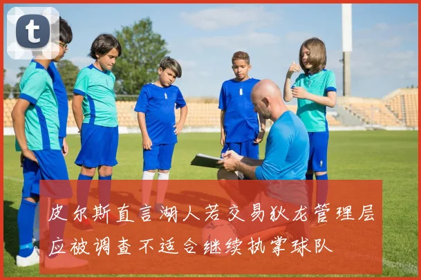 皮尔斯直言湖人若交易狄龙管理层应被调查不适合继续执掌球队