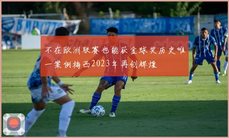 不在欧洲联赛也能获金球奖历史唯一案例梅西2023年再创辉煌