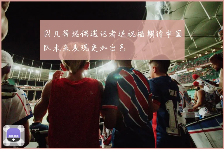 因凡蒂诺偶遇记者送祝福期待中国队未来表现更加出色