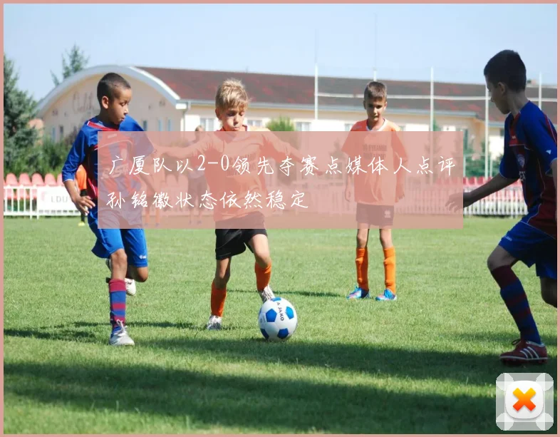 广厦队以2-0领先夺赛点媒体人点评孙铭徽状态依然稳定