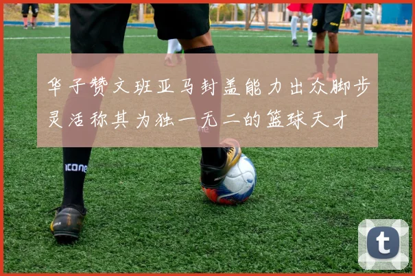 华子赞文班亚马封盖能力出众脚步灵活称其为独一无二的篮球天才