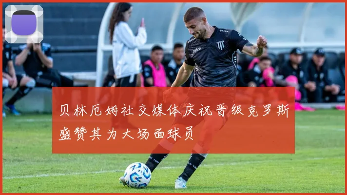 贝林厄姆社交媒体庆祝晋级克罗斯盛赞其为大场面球员