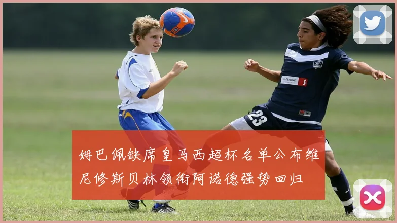 姆巴佩缺席皇马西超杯名单公布维尼修斯贝林领衔阿诺德强势回归