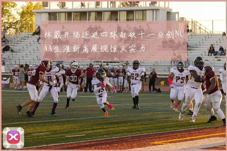 林葳开场连进四球狂砍十一分创NCAA生涯新高展现惊人实力