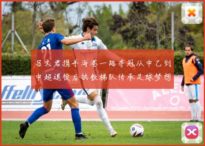 吕文君携手海港一路夺冠从中乙到中超退役后执教梯队传承足球梦想