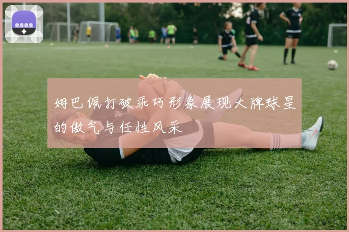 姆巴佩打破乖巧形象展现大牌球星的傲气与任性风采